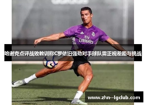 哈谢克点评战败教训称C罗依旧强劲对手球队需正视差距与挑战