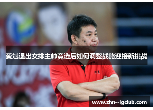 蔡斌退出女排主帅竞选后如何调整战略迎接新挑战