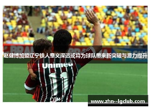 赵健博加盟辽宁铁人意义深远或将为球队带来新突破与潜力提升