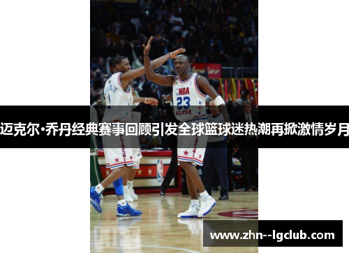 迈克尔·乔丹经典赛事回顾引发全球篮球迷热潮再掀激情岁月 迈克尔·乔丹经典赛事回顾引发全球篮球迷热潮再掀激情岁月