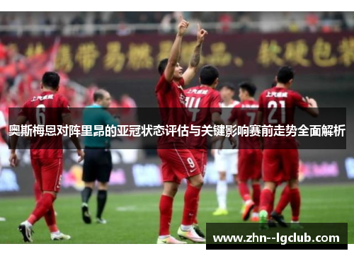 奥斯梅恩对阵里昂的亚冠状态评估与关键影响赛前走势全面解析