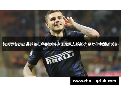 劳塔罗专访谈进球荒低谷时刻感谢国米队友始终力挺陪伴共渡难关路