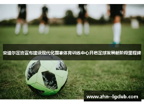 安道尔足协宣布建设现代化国家体育训练中心开启足球发展新阶段里程碑